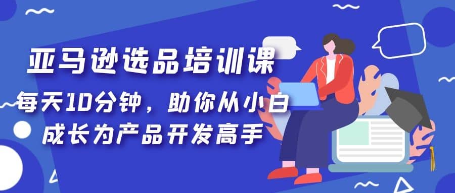 亚马逊选品培训课，每天10分钟，助你从小白成长为产品开发高手-优创网