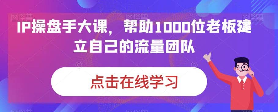 IP-操盘手大课，帮助1000位老板建立自己的流量团队（13节课）-优创网