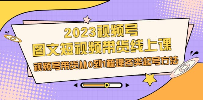 2023视频号-图文短视频带货线上课，视频号带货从0到1梳理各类起号方法-优创网
