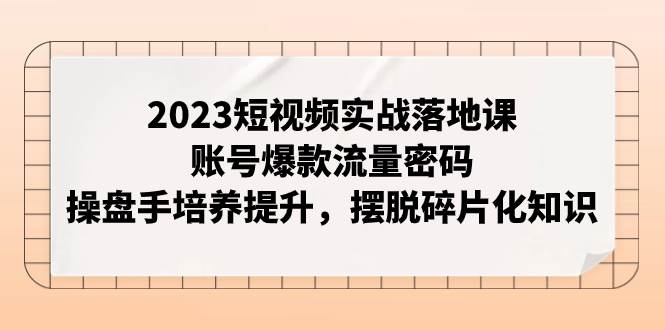 2023短视频实战落地课，账号爆款流量密码，操盘手培养提升，摆脱碎片化知识-优创网
