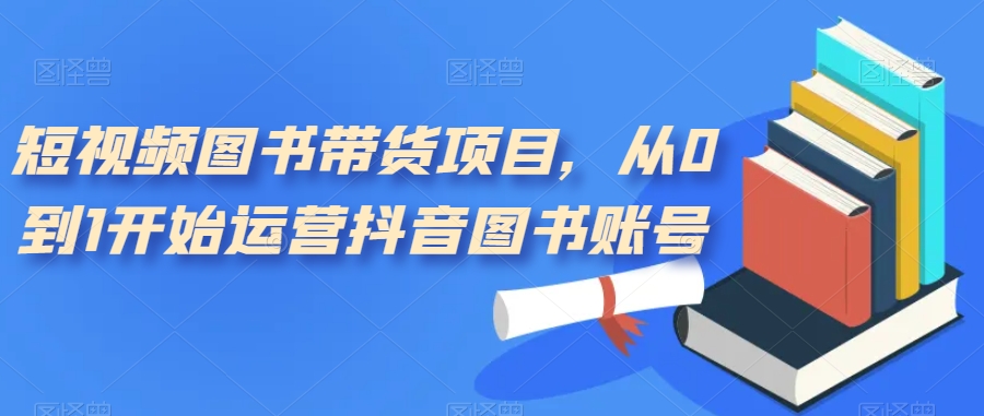 短视频图书带货项目，从0到1开始运营抖音图书账号（10节课）-优创网