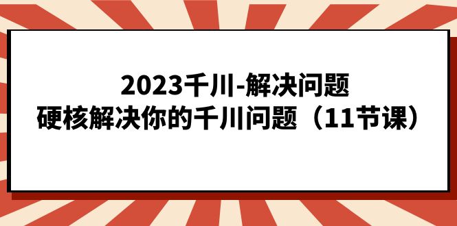 2023千川-解决问题，硬核解决你的千川问题（11节课）-优创网