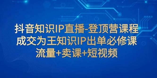 抖音知识IP直播-登顶营课程：成交为王知识IP出单必修课  流量+卖课+短视频-优创网