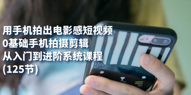 用手机拍出电影感短视频，0基础手机拍摄剪辑，从入门到进阶系统课程(125节)-优创网