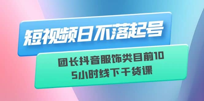 短视频日不落起号【6月11线下课】团长抖音服饰类目前10 5小时线下干货课-优创网