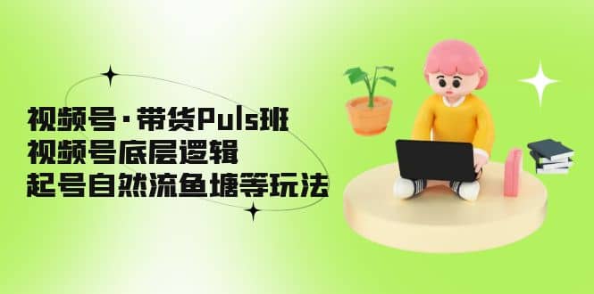 视频号·带货Puls班，视频号底层逻辑，起号自然流鱼塘等玩法-优创网