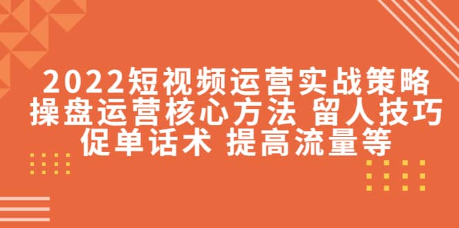 2022短视频运营实战策略：操盘运营核心方法 留人技巧促单话术 提高流量等-优创网