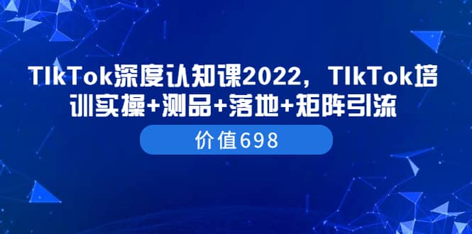 TIkTok深度认知课2022，TIkTok培训实操+测品+落地+矩阵引流（价值698）-优创网