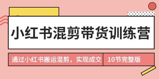 小红书混剪带货训练营，通过小红书搬运混剪，实现成交（10节课完结版）-优创网
