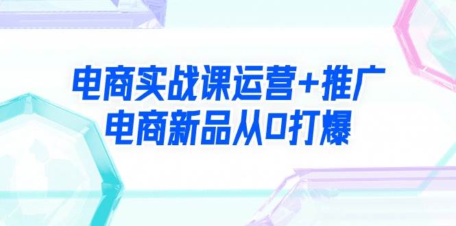 电商实战课运营+推广，电商新品从0打爆（99节视频课）-优创网