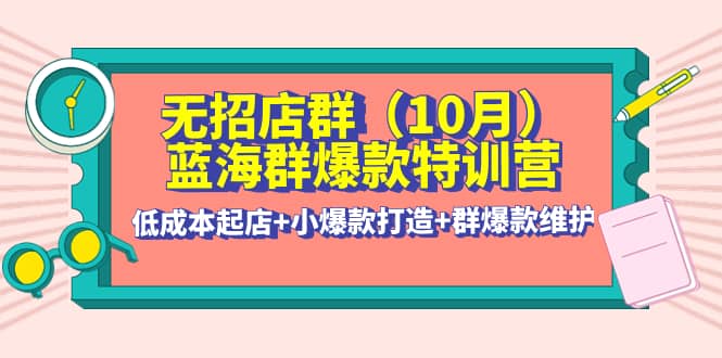 无招店群·蓝海群爆款特训营(10月新课) 低成本起店+小爆款打造+群爆款维护-优创网
