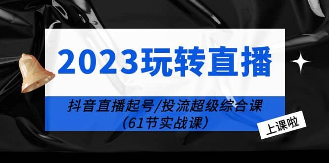 2023玩转直播线上课：抖音直播起号-投流超级干货（61节实战课）-优创网