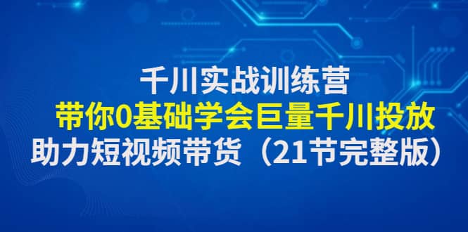 千川实战训练营：带你0基础学会巨量千川投放，助力短视频带货（21节完整版）-优创网