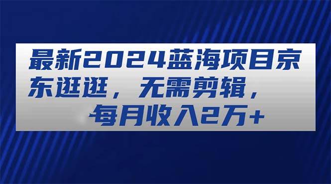 最新2024蓝海项目京东逛逛，无需剪辑，每月收入2万+-优创网