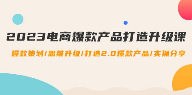 2023电商爆款产品打造升级课：爆款策划/思维升级/打造2.0爆款产品/【推荐】-优创网