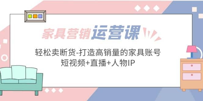 家具营销·运营实战 轻松卖断货-打造高销量的家具账号(短视频+直播+人物IP)-优创网