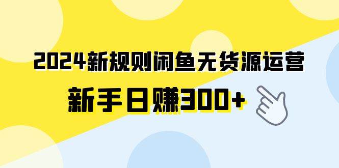 2024新规则闲鱼无货源运营新手日赚300+-优创网