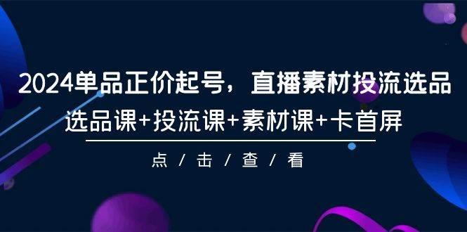 2024单品正价起号，直播素材投流选品，选品课+投流课+素材课+卡首屏-101节-优创网