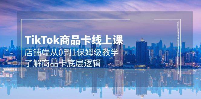 Tk商品卡线上课，店铺端从0到1保姆级教学，了解商品卡底层逻辑（20节）-优创网