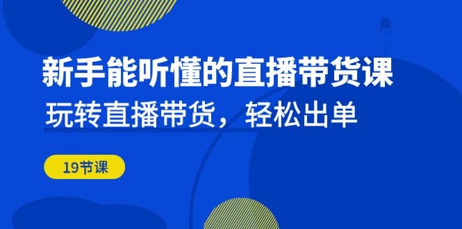 新手能听懂的直播带货课：玩转直播带货，轻松出单（19节课）-优创网