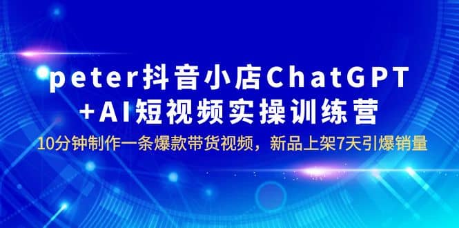 peter抖音小店ChatGPT+AI短视频实训 10分钟做一条爆款带货视频 7天引爆销量-优创网