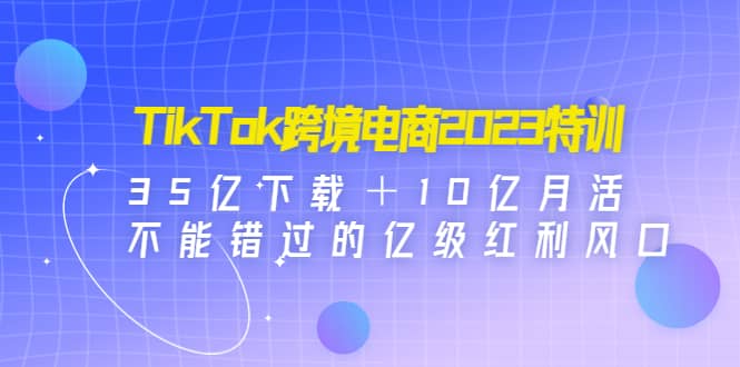 TikTok跨境电商2023特训：35亿下载＋10亿月活，不能错过的亿级红利风口-优创网