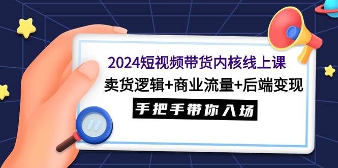 2024短视频带货内核线上课：卖货逻辑+商业流量+后端变现，手把手带你入场-优创网