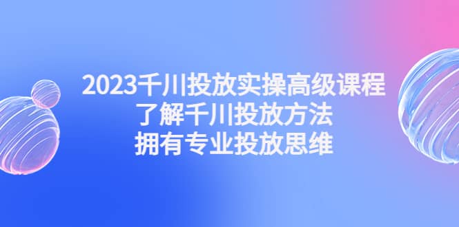 2023千川投放实操高级课程：了解千川投放方法，拥有专业投放思维-优创网