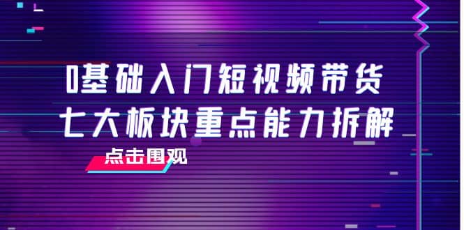 0基础入门短视频带货，七大板块重点能力拆解，7节精品课4小时干货-优创网