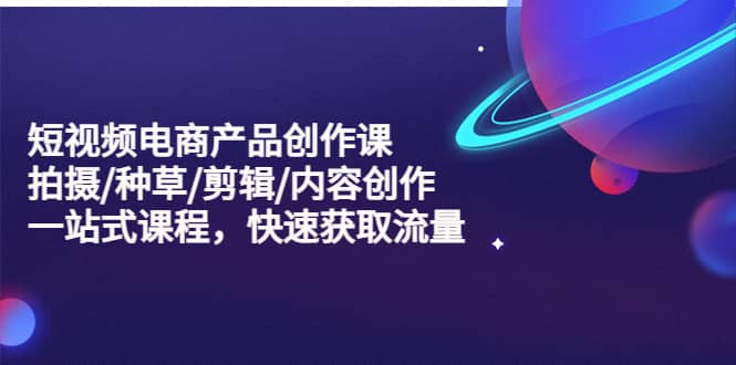 短视频电商产品创作课，拍摄/种草/剪辑/内容创作/一站式课程 快速获取流量-优创网