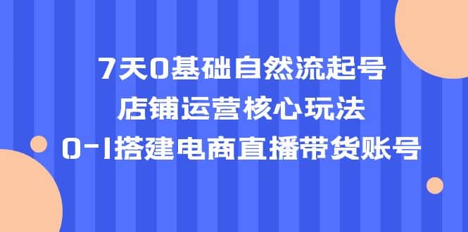 7天0基础自然流起号，店铺运营核心玩法，0-1搭建电商直播带货账号-优创网