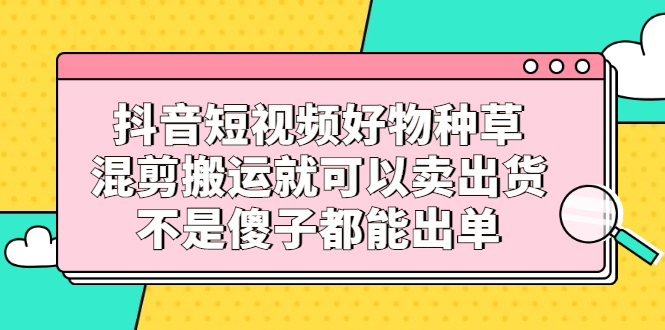 抖音短视频好物种草，混剪搬运就可以卖出货，不是傻子都能出单-优创网