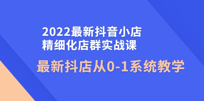 2022最新抖音小店精细化店群实战课，最新抖店从0-1系统教学-优创网