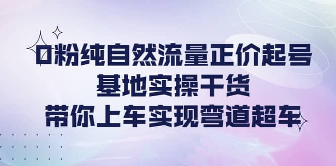 0粉纯自然流量正价起号基地实操干货，带你上车实现弯道超车-优创网