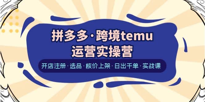 拼多多·跨境temu运营实操营：开店注册·选品·核价上架·日出千单·实战课-优创网