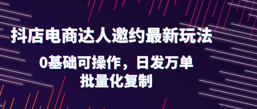 抖店电商达人邀约最新玩法，0基础可操作，日发万单，批量化复制-优创网