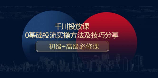 千川投放课：0基础投流实操方法及技巧分享，初级+高级必修课-优创网