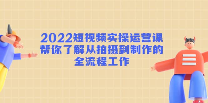 2022短视频实操运营课：帮你了解从拍摄到制作的全流程工作-优创网