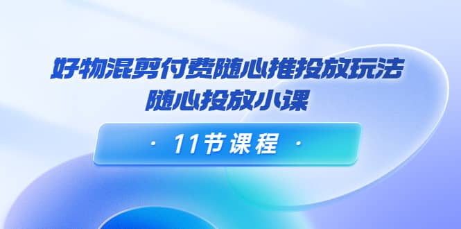 好物混剪付费随心推投放玩法，随心投放小课（11节课程）-优创网