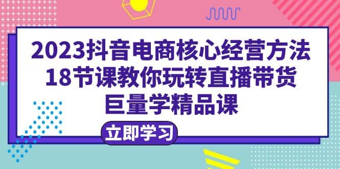 2023抖音电商核心经营方法：18节课教你玩转直播带货，巨量学精品课-优创网