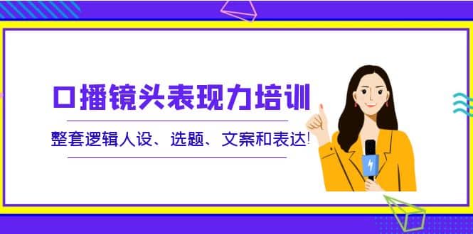 口播镜头表现力培训：整套逻辑人设、选题、文案和表达-优创网