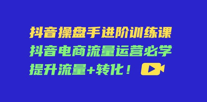 抖音操盘手进阶训练课：抖音电商流量运营必学，提升流量+转化-优创网