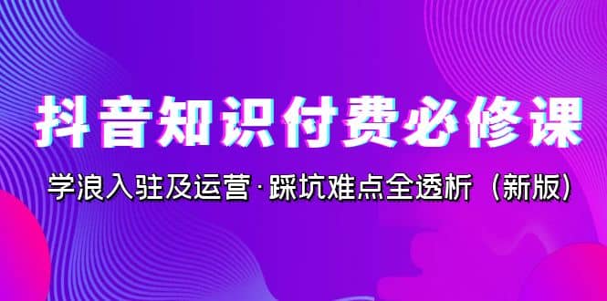 抖音·知识付费·必修课，学浪入驻及运营·踩坑难点全透析（2023新版）-优创网
