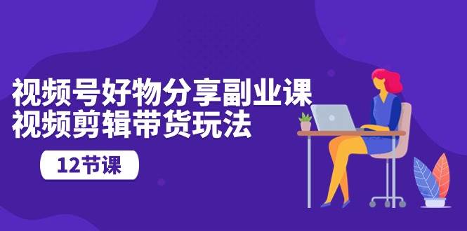 视频号好物分享副业课，视频剪辑带货玩法（12节课）-优创网