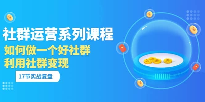 「社群运营系列课程」如何做一个好社群，利用社群变现（17节实战复盘）-优创网