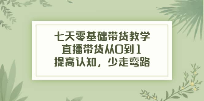 七天零基础带货教学，直播带货从0到1，提高认知，少走弯路-优创网