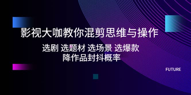 影视大咖教你混剪思维与操作：选剧 选题材 选场景 选爆款 降作品封抖概率-优创网