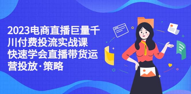 2023电商直播巨量千川付费投流实战课，快速学会直播带货运营投放·策略-优创网