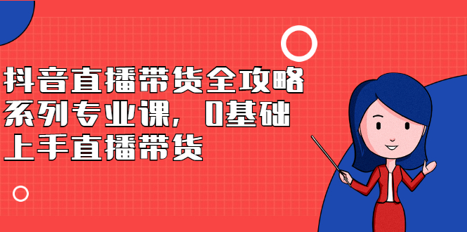 抖音直播带货全攻略系列专业课，0基础上手直播带货-优创网