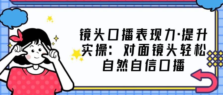 镜头口播表现力·提升实操：对面镜头轻松自然自信口播（23节课）-优创网